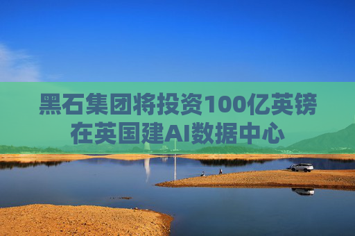 黑石集团将投资100亿英镑在英国建AI数据中心