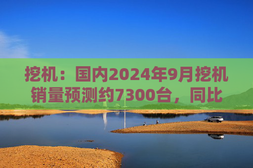 挖机：国内2024年9月挖机销量预测约7300台，同比增速17%