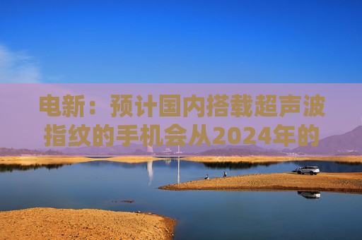 电新：预计国内搭载超声波指纹的手机会从2024年的不到1000万增长到2025年的4000~5000万台