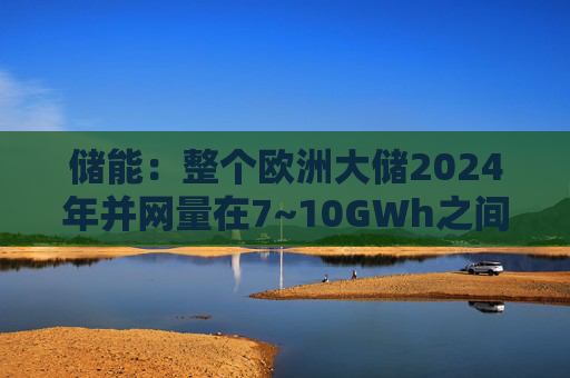 储能：整个欧洲大储2024年并网量在7~10GWh之间