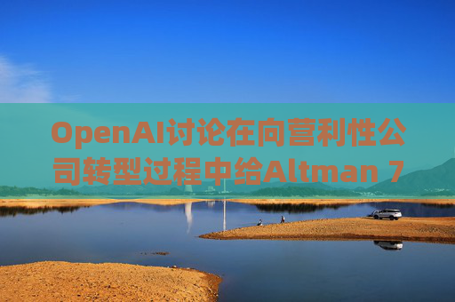 OpenAI讨论在向营利性公司转型过程中给Altman 7%的股份