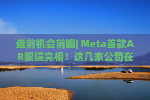 盘前机会前瞻| Meta首款AR眼镜亮相！这几家公司在微显示屏、眼镜电池领域与多家头部企业深度合作（附概念股）