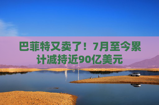 巴菲特又卖了！7月至今累计减持近90亿美元