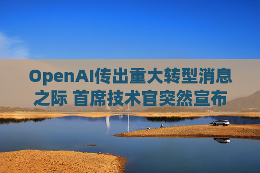 OpenAI传出重大转型消息之际 首席技术官突然宣布辞职！