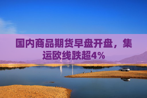 国内商品期货早盘开盘，集运欧线跌超4%