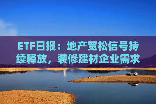 ETF日报：地产宽松信号持续释放，装修建材企业需求或有积极变化，关注基建ETF、钢铁ETF、建材ETF