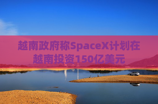 越南政府称SpaceX计划在越南投资150亿美元