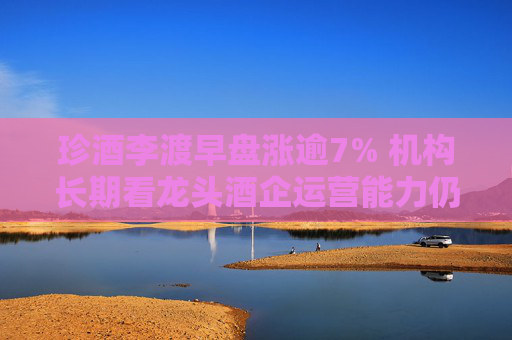 珍酒李渡早盘涨逾7% 机构长期看龙头酒企运营能力仍持续提升