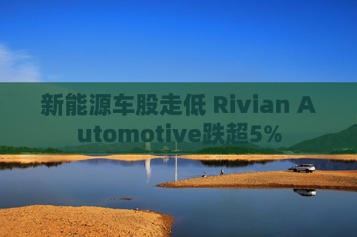 新能源车股走低 Rivian Automotive跌超5%