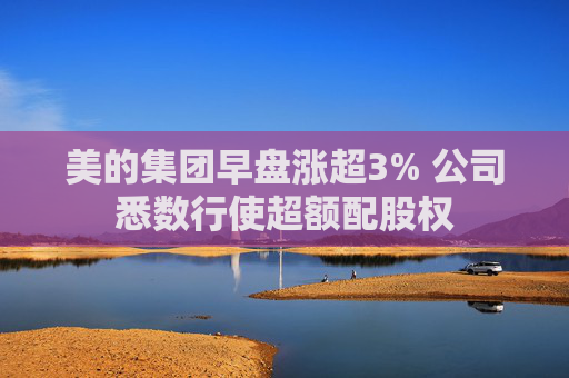 美的集团早盘涨超3% 公司悉数行使超额配股权