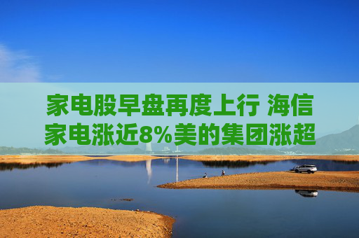 家电股早盘再度上行 海信家电涨近8%美的集团涨超4%