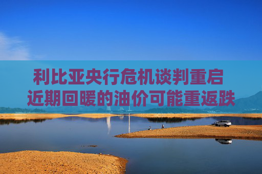 利比亚央行危机谈判重启 近期回暖的油价可能重返跌势