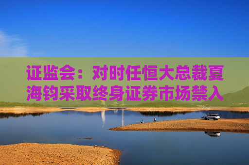 证监会：对时任恒大总裁夏海钧采取终身证券市场禁入措施罚没1500万