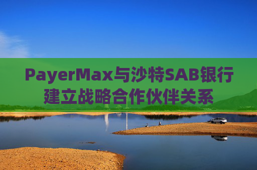 PayerMax与沙特SAB银行建立战略合作伙伴关系