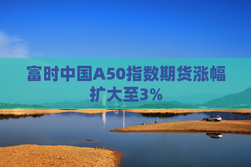 富时中国A50指数期货涨幅扩大至3%