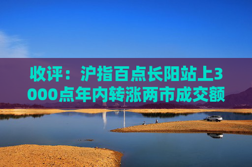 收评：沪指百点长阳站上3000点年内转涨两市成交额连续两日超1.1万亿