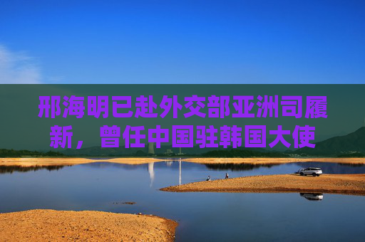 邢海明已赴外交部亚洲司履新，曾任中国驻韩国大使