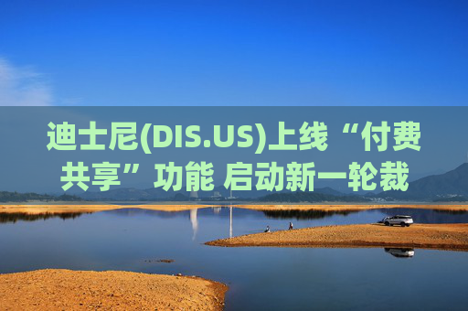 迪士尼(DIS.US)上线“付费共享”功能 启动新一轮裁员计划