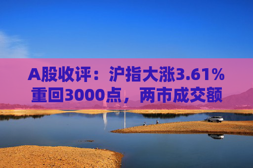 A股收评：沪指大涨3.61%重回3000点，两市成交额再破万亿，白酒、地产股全线爆发