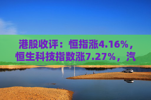 港股收评：恒指涨4.16%，恒生科技指数涨7.27%，汽车、内房股持续拉升