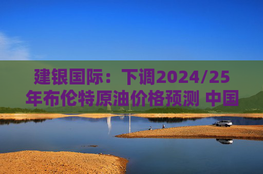 建银国际：下调2024/25年布伦特原油价格预测 中国海洋石油仍为首选