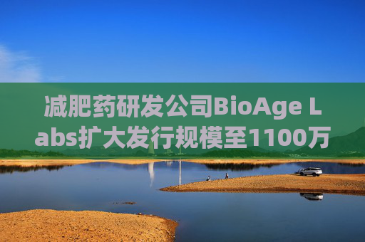 减肥药研发公司BioAge Labs扩大发行规模至1100万股 IPO定价18美元