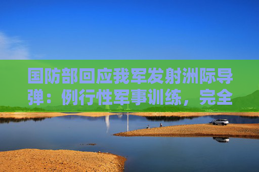 国防部回应我军发射洲际导弹：例行性军事训练，完全合法合理