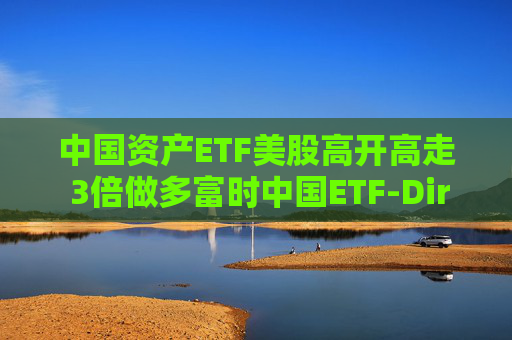 中国资产ETF美股高开高走 3倍做多富时中国ETF-Direxion涨25%