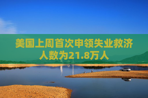 美国上周首次申领失业救济人数为21.8万人