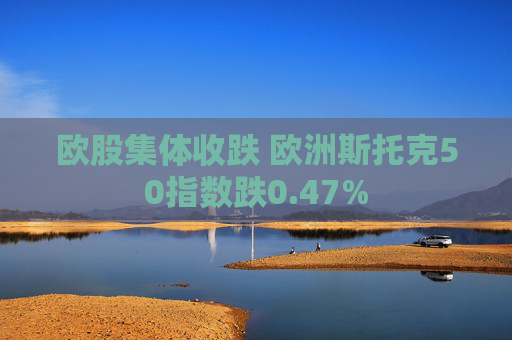 欧股集体收跌 欧洲斯托克50指数跌0.47%