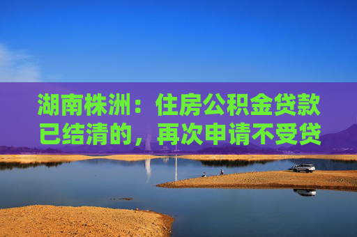 湖南株洲：住房公积金贷款已结清的，再次申请不受贷款次数限制