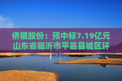 侨银股份：预中标7.19亿元山东省临沂市平邑县城区环卫市场化作业项目