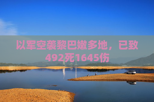 以军空袭黎巴嫩多地，已致492死1645伤