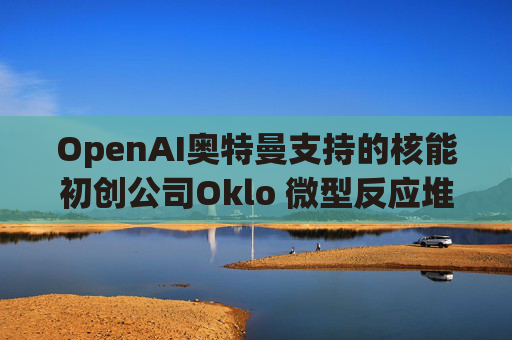 OpenAI奥特曼支持的核能初创公司Oklo 微型反应堆进入初步建设