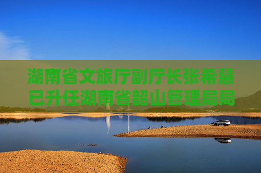 湖南省文旅厅副厅长张希慧已升任湖南省韶山管理局局长