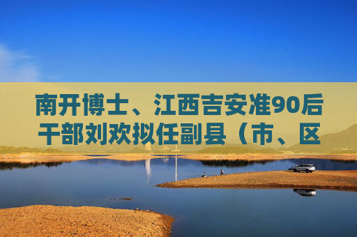 南开博士、江西吉安准90后干部刘欢拟任副县（市、区）长人选