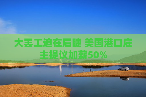 大罢工迫在眉睫 美国港口雇主提议加薪50%