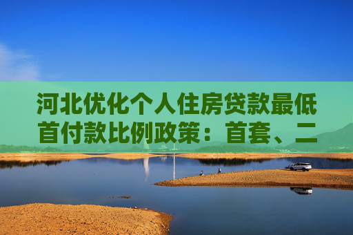 河北优化个人住房贷款最低首付款比例政策：首套、二套均不低于15%