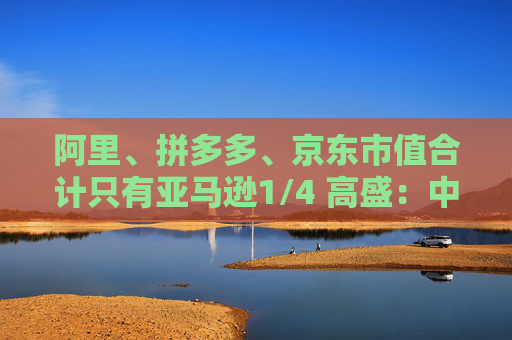 阿里、拼多多、京东市值合计只有亚马逊1/4 高盛：中国电商价值重估空间巨大