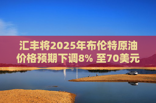 汇丰将2025年布伦特原油价格预期下调8% 至70美元/桶