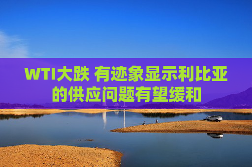 WTI大跌 有迹象显示利比亚的供应问题有望缓和