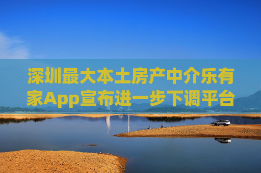 深圳最大本土房产中介乐有家App宣布进一步下调平台费至5%