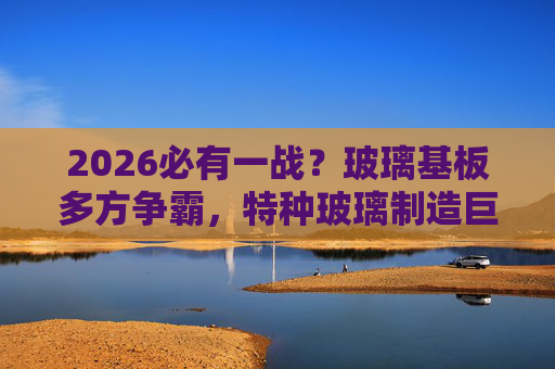 2026必有一战？玻璃基板多方争霸，特种玻璃制造巨头加速拓市