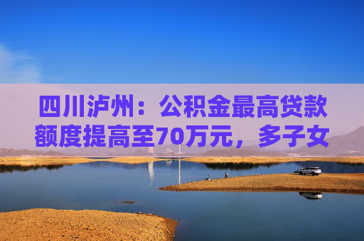 四川泸州：公积金最高贷款额度提高至70万元，多子女家庭上浮15万元