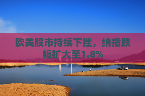 欧美股市持续下挫，纳指跌幅扩大至1.8%