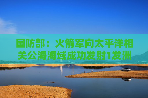 国防部：火箭军向太平洋相关公海海域成功发射1发洲际弹道导弹