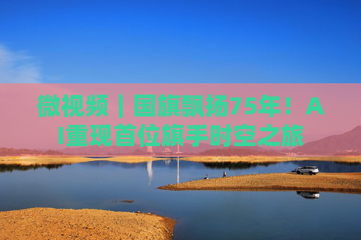 微视频｜国旗飘扬75年！AI重现首位旗手时空之旅