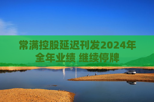 常满控股延迟刊发2024年全年业绩 继续停牌