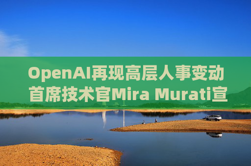 OpenAI再现高层人事变动 首席技术官Mira Murati宣布将离职