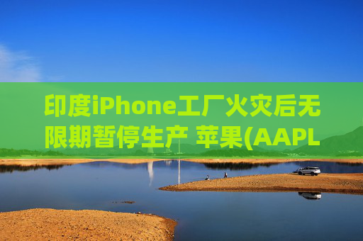 印度iPhone工厂火灾后无限期暂停生产 苹果(AAPL.US)或将重新依赖中国供应链